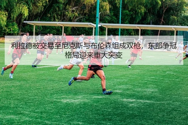 利拉德被交易至尼克斯与布伦森组成双枪，东部争冠格局迎来重大突变